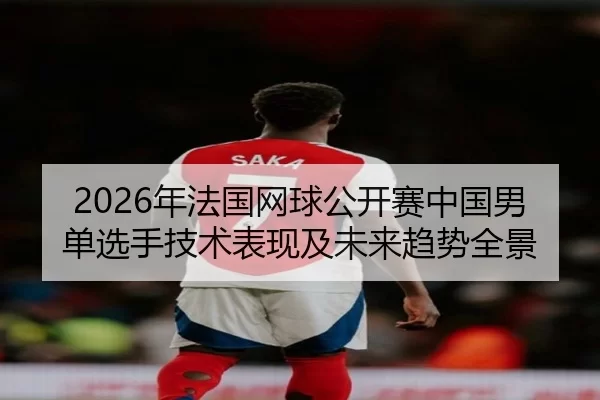 2026年法国网球公开赛中国男单选手技术表现及未来趋势全景