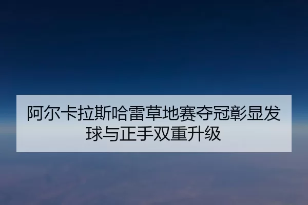 阿尔卡拉斯哈雷草地赛夺冠彰显发球与正手双重升级