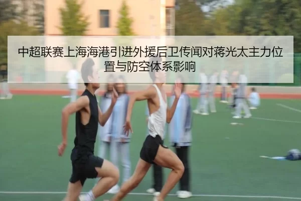 中超联赛上海海港引进外援后卫传闻对蒋光太主力位置与防空体系影响