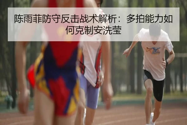 陈雨菲防守反击战术解析：多拍能力如何克制安洗莹